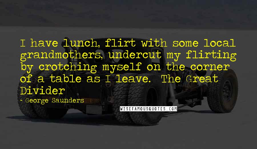 George Saunders Quotes: I have lunch, flirt with some local grandmothers, undercut my flirting by crotching myself on the corner of a table as I leave. The Great Divider