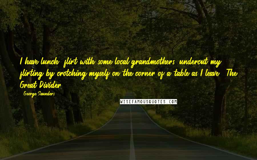 George Saunders Quotes: I have lunch, flirt with some local grandmothers, undercut my flirting by crotching myself on the corner of a table as I leave. The Great Divider