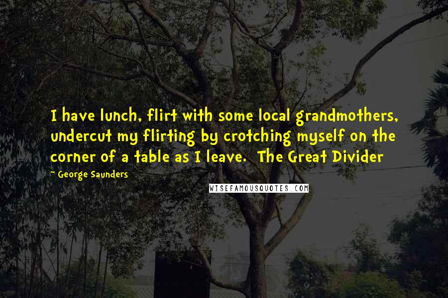 George Saunders Quotes: I have lunch, flirt with some local grandmothers, undercut my flirting by crotching myself on the corner of a table as I leave. The Great Divider