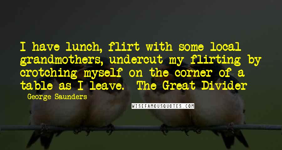 George Saunders Quotes: I have lunch, flirt with some local grandmothers, undercut my flirting by crotching myself on the corner of a table as I leave. The Great Divider