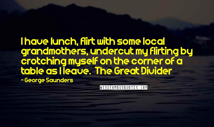 George Saunders Quotes: I have lunch, flirt with some local grandmothers, undercut my flirting by crotching myself on the corner of a table as I leave. The Great Divider