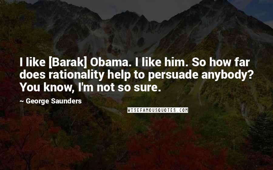 George Saunders Quotes: I like [Barak] Obama. I like him. So how far does rationality help to persuade anybody? You know, I'm not so sure.