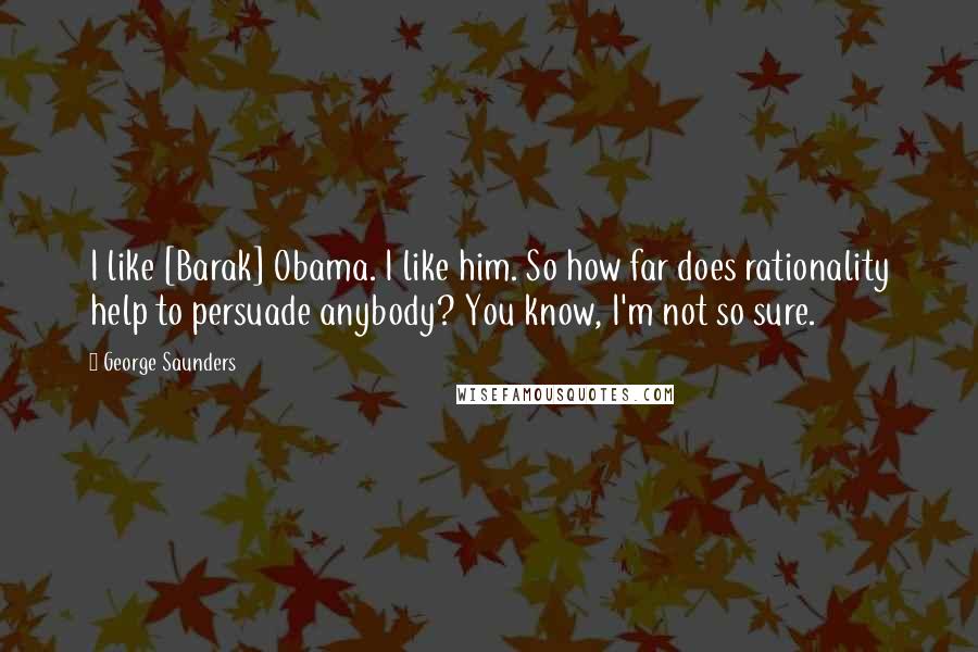 George Saunders Quotes: I like [Barak] Obama. I like him. So how far does rationality help to persuade anybody? You know, I'm not so sure.