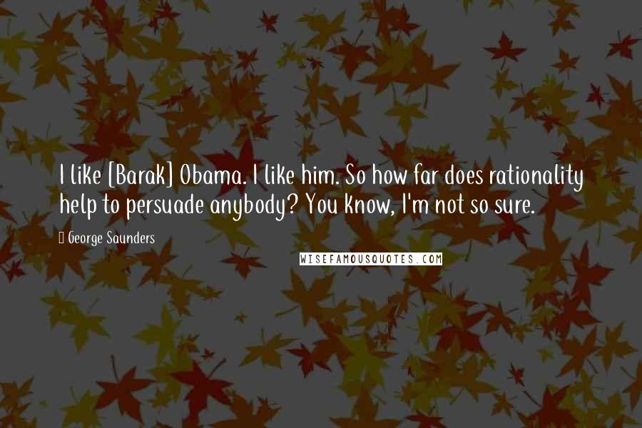 George Saunders Quotes: I like [Barak] Obama. I like him. So how far does rationality help to persuade anybody? You know, I'm not so sure.