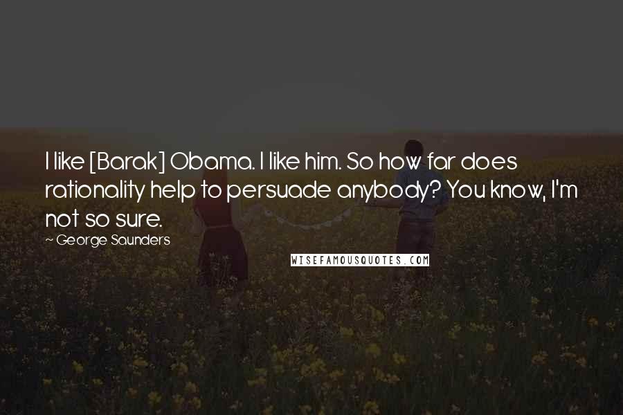 George Saunders Quotes: I like [Barak] Obama. I like him. So how far does rationality help to persuade anybody? You know, I'm not so sure.