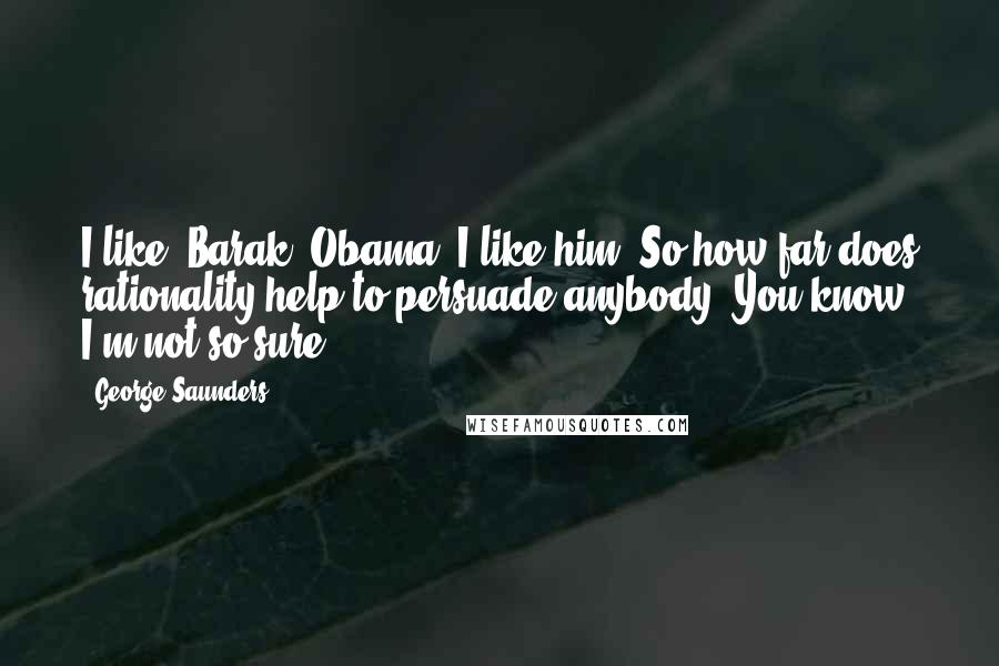 George Saunders Quotes: I like [Barak] Obama. I like him. So how far does rationality help to persuade anybody? You know, I'm not so sure.