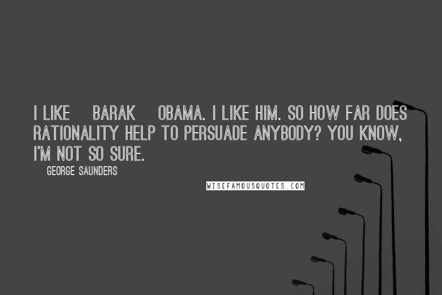 George Saunders Quotes: I like [Barak] Obama. I like him. So how far does rationality help to persuade anybody? You know, I'm not so sure.