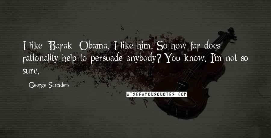 George Saunders Quotes: I like [Barak] Obama. I like him. So how far does rationality help to persuade anybody? You know, I'm not so sure.