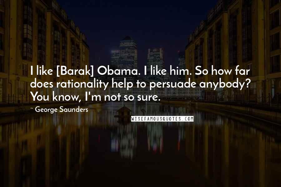 George Saunders Quotes: I like [Barak] Obama. I like him. So how far does rationality help to persuade anybody? You know, I'm not so sure.