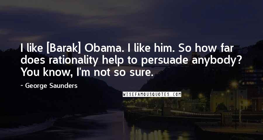 George Saunders Quotes: I like [Barak] Obama. I like him. So how far does rationality help to persuade anybody? You know, I'm not so sure.