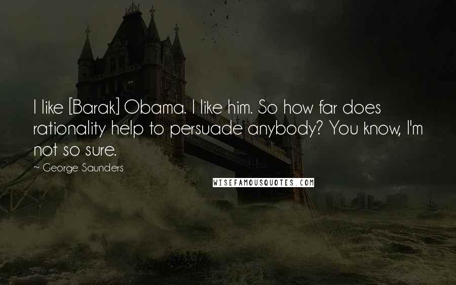 George Saunders Quotes: I like [Barak] Obama. I like him. So how far does rationality help to persuade anybody? You know, I'm not so sure.