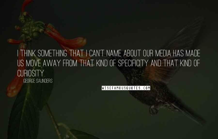 George Saunders Quotes: I think something that I can't name about our media has made us move away from that kind of specificity and that kind of curiosity.