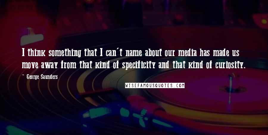 George Saunders Quotes: I think something that I can't name about our media has made us move away from that kind of specificity and that kind of curiosity.