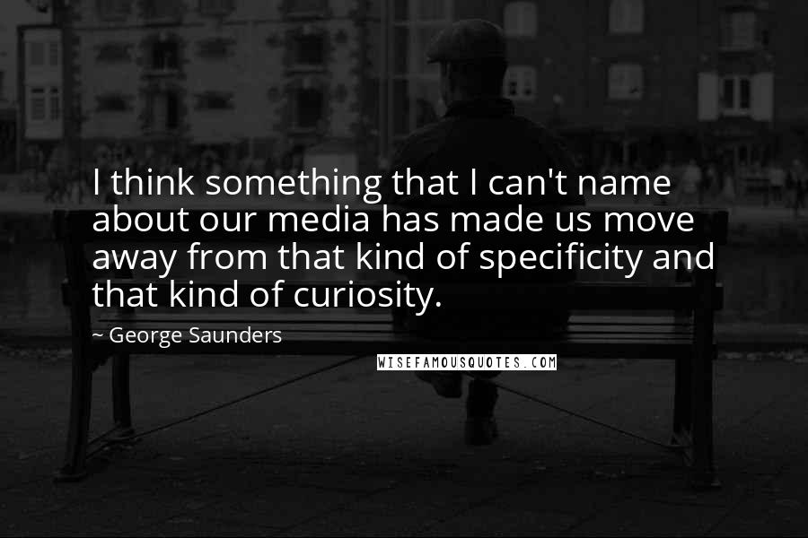 George Saunders Quotes: I think something that I can't name about our media has made us move away from that kind of specificity and that kind of curiosity.