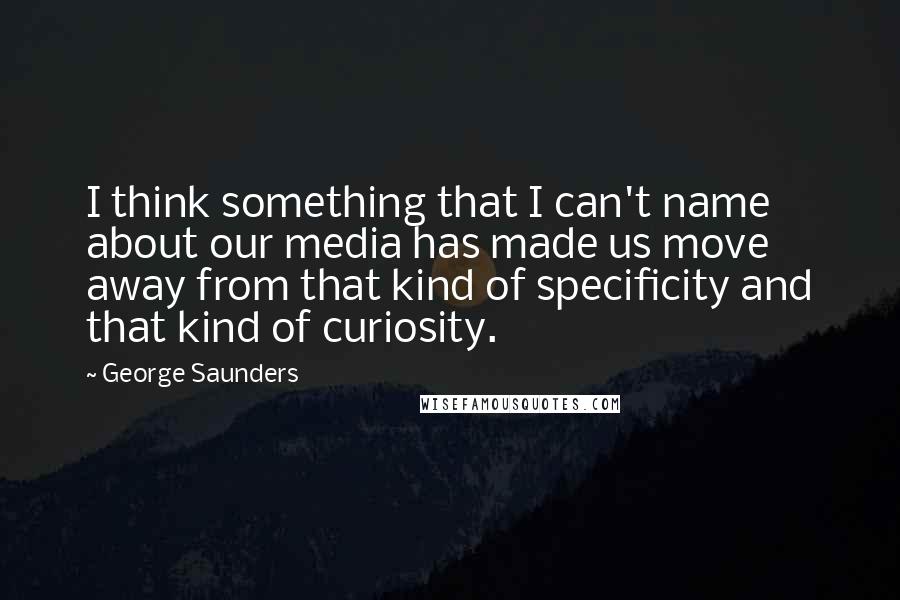George Saunders Quotes: I think something that I can't name about our media has made us move away from that kind of specificity and that kind of curiosity.