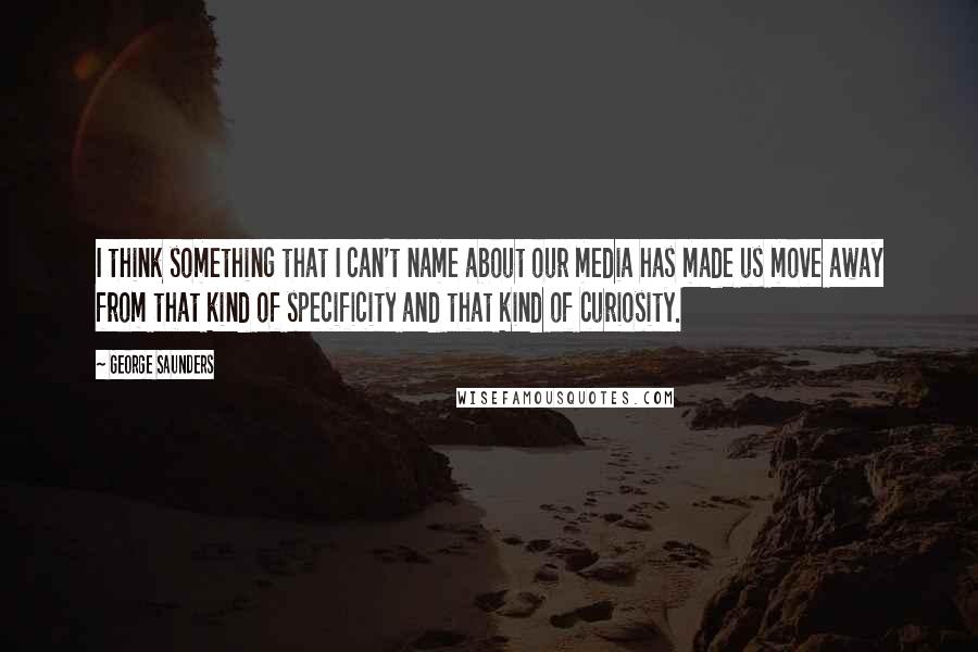 George Saunders Quotes: I think something that I can't name about our media has made us move away from that kind of specificity and that kind of curiosity.