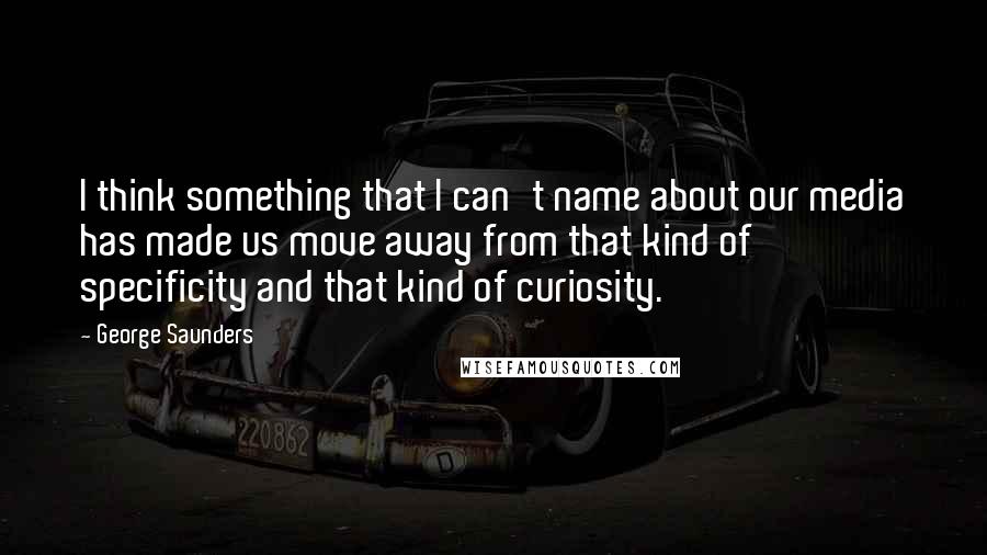 George Saunders Quotes: I think something that I can't name about our media has made us move away from that kind of specificity and that kind of curiosity.