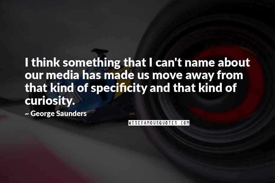 George Saunders Quotes: I think something that I can't name about our media has made us move away from that kind of specificity and that kind of curiosity.