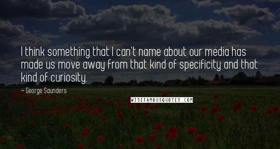 George Saunders Quotes: I think something that I can't name about our media has made us move away from that kind of specificity and that kind of curiosity.