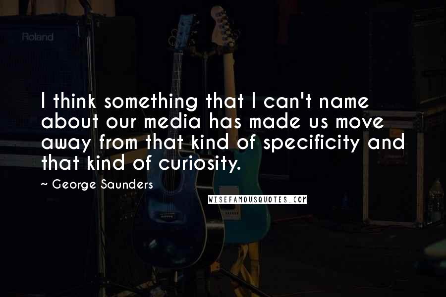 George Saunders Quotes: I think something that I can't name about our media has made us move away from that kind of specificity and that kind of curiosity.