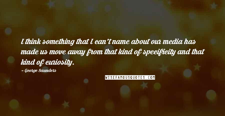 George Saunders Quotes: I think something that I can't name about our media has made us move away from that kind of specificity and that kind of curiosity.