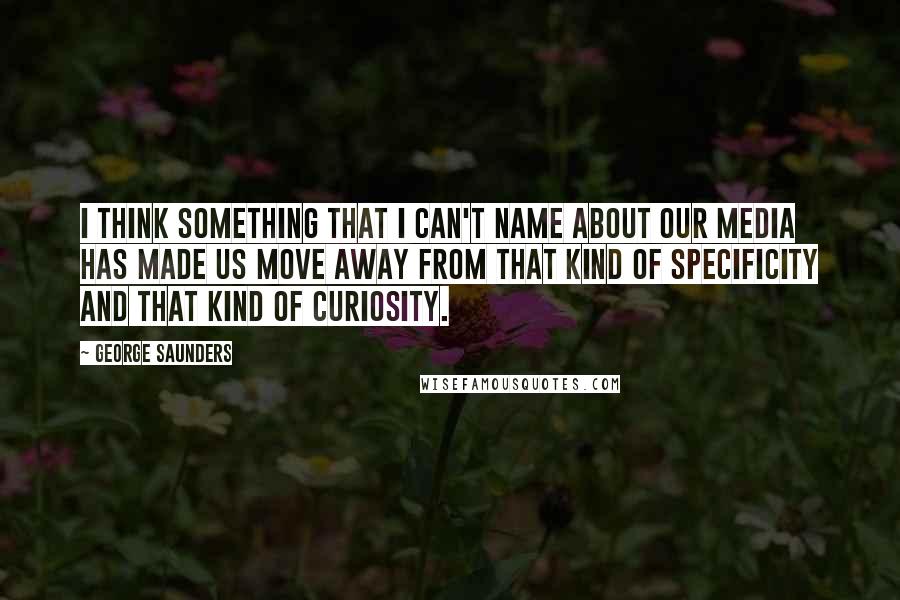 George Saunders Quotes: I think something that I can't name about our media has made us move away from that kind of specificity and that kind of curiosity.