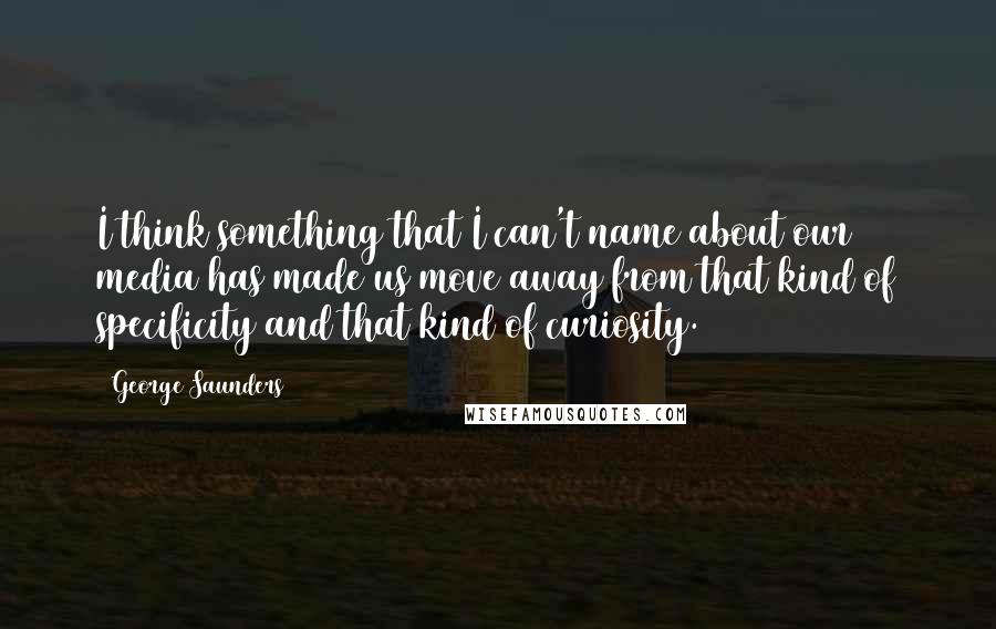 George Saunders Quotes: I think something that I can't name about our media has made us move away from that kind of specificity and that kind of curiosity.