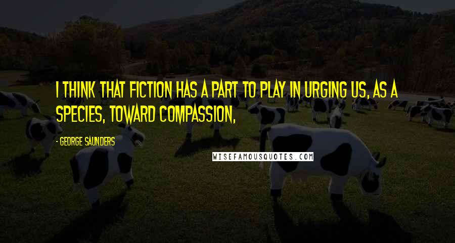 George Saunders Quotes: I think that fiction has a part to play in urging us, as a species, toward compassion,