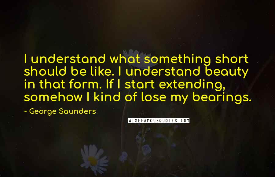 George Saunders Quotes: I understand what something short should be like. I understand beauty in that form. If I start extending, somehow I kind of lose my bearings.