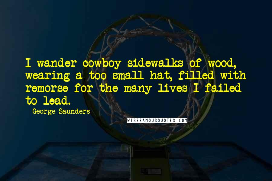 George Saunders Quotes: I wander cowboy sidewalks of wood, wearing a too-small hat, filled with remorse for the many lives I failed to lead.