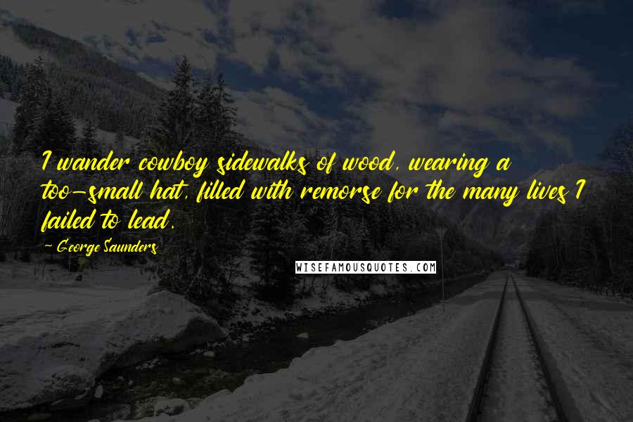 George Saunders Quotes: I wander cowboy sidewalks of wood, wearing a too-small hat, filled with remorse for the many lives I failed to lead.