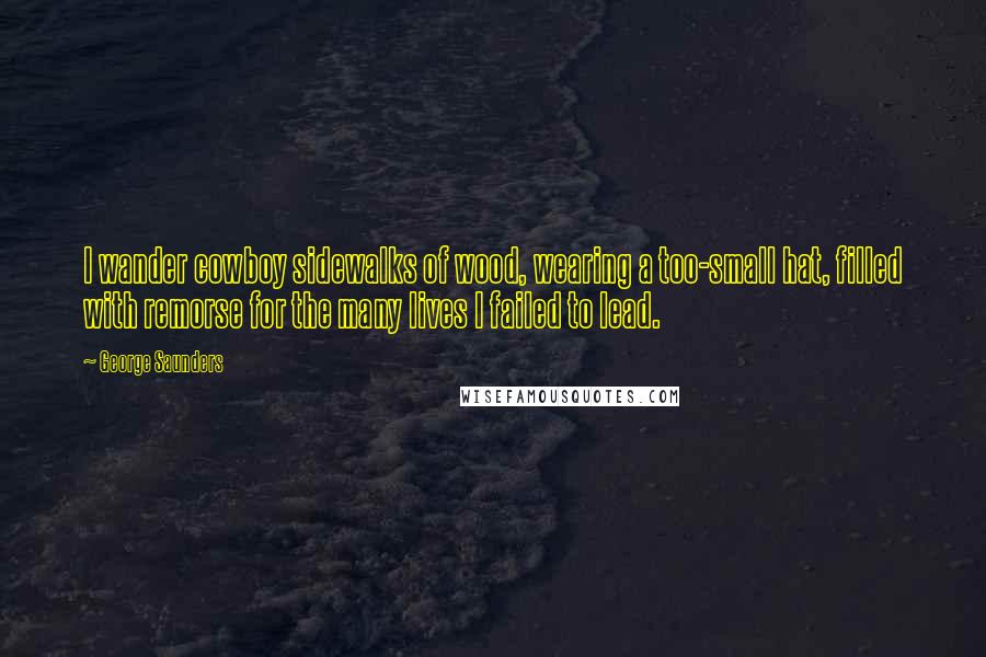 George Saunders Quotes: I wander cowboy sidewalks of wood, wearing a too-small hat, filled with remorse for the many lives I failed to lead.