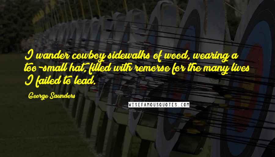 George Saunders Quotes: I wander cowboy sidewalks of wood, wearing a too-small hat, filled with remorse for the many lives I failed to lead.