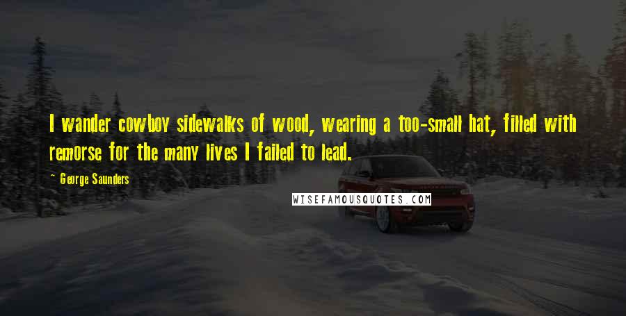 George Saunders Quotes: I wander cowboy sidewalks of wood, wearing a too-small hat, filled with remorse for the many lives I failed to lead.