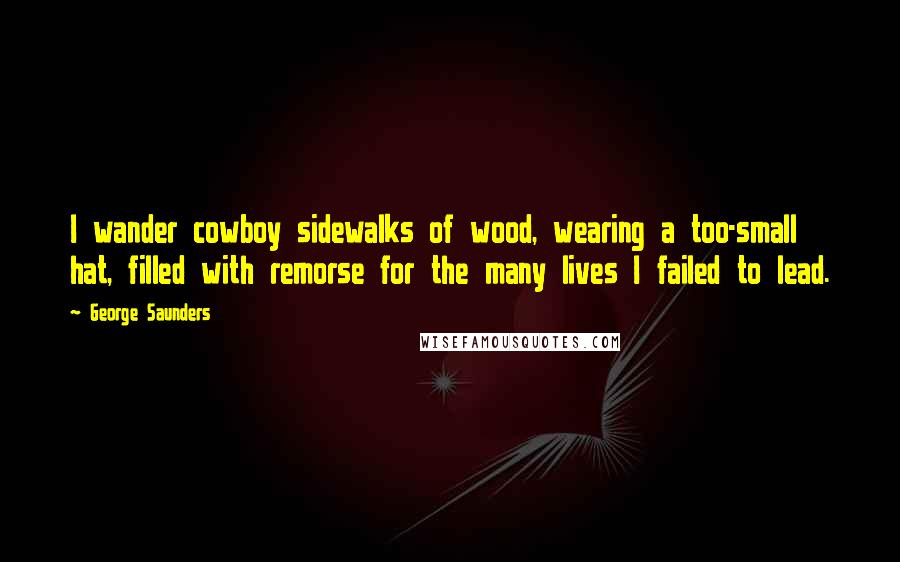 George Saunders Quotes: I wander cowboy sidewalks of wood, wearing a too-small hat, filled with remorse for the many lives I failed to lead.