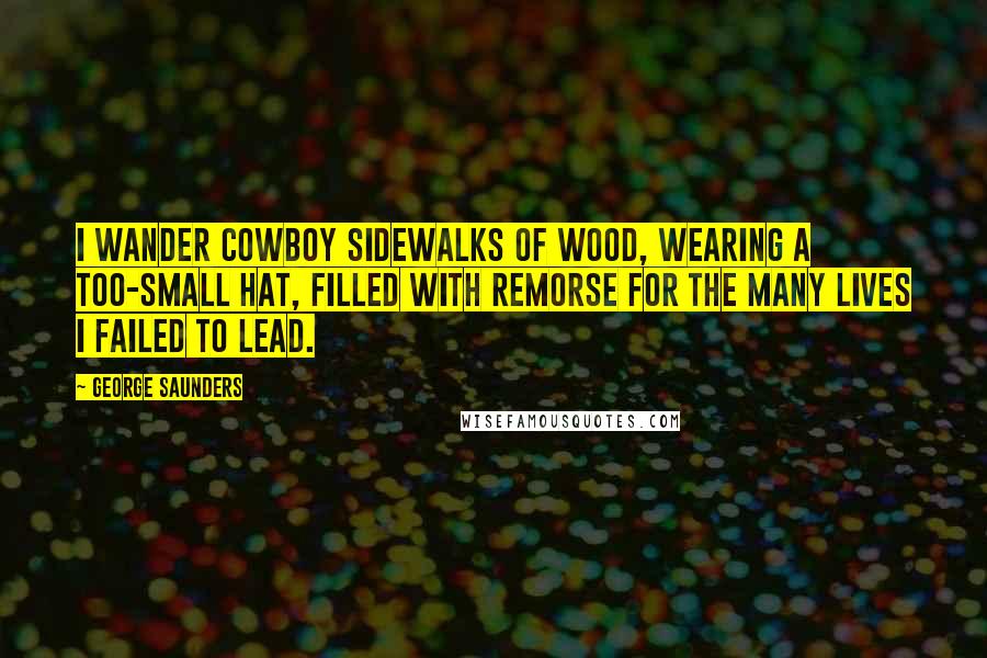 George Saunders Quotes: I wander cowboy sidewalks of wood, wearing a too-small hat, filled with remorse for the many lives I failed to lead.