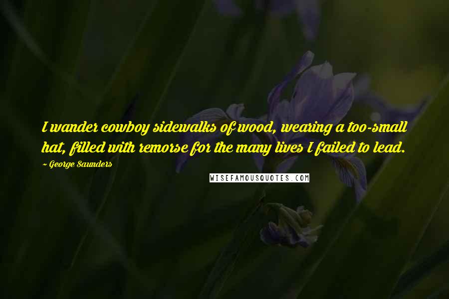 George Saunders Quotes: I wander cowboy sidewalks of wood, wearing a too-small hat, filled with remorse for the many lives I failed to lead.