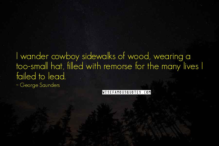 George Saunders Quotes: I wander cowboy sidewalks of wood, wearing a too-small hat, filled with remorse for the many lives I failed to lead.