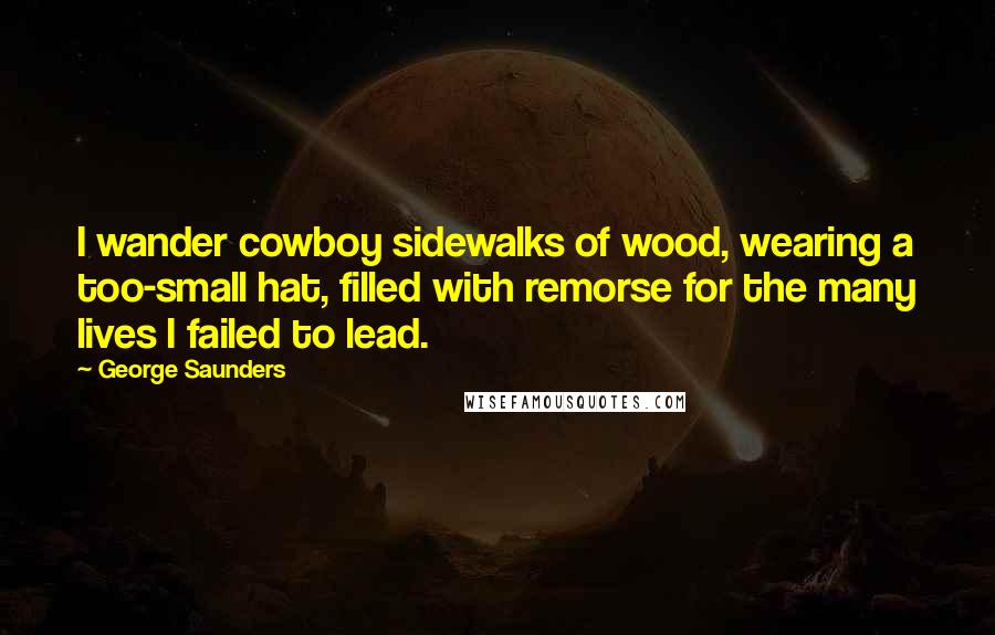 George Saunders Quotes: I wander cowboy sidewalks of wood, wearing a too-small hat, filled with remorse for the many lives I failed to lead.