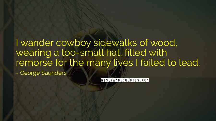 George Saunders Quotes: I wander cowboy sidewalks of wood, wearing a too-small hat, filled with remorse for the many lives I failed to lead.