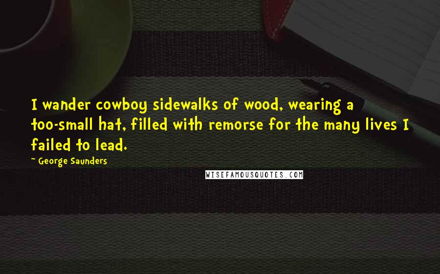 George Saunders Quotes: I wander cowboy sidewalks of wood, wearing a too-small hat, filled with remorse for the many lives I failed to lead.