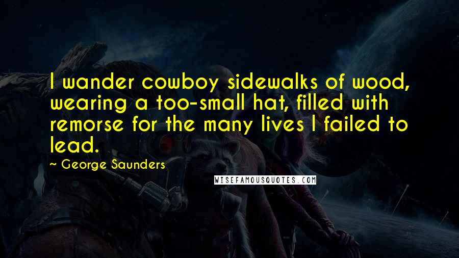 George Saunders Quotes: I wander cowboy sidewalks of wood, wearing a too-small hat, filled with remorse for the many lives I failed to lead.