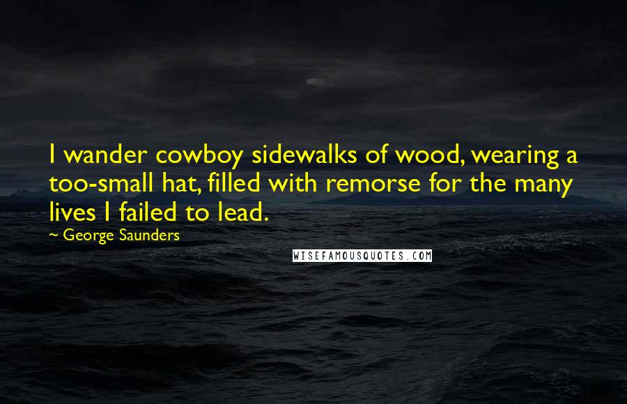 George Saunders Quotes: I wander cowboy sidewalks of wood, wearing a too-small hat, filled with remorse for the many lives I failed to lead.