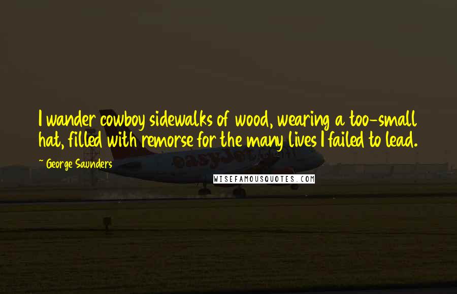 George Saunders Quotes: I wander cowboy sidewalks of wood, wearing a too-small hat, filled with remorse for the many lives I failed to lead.