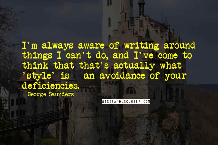 George Saunders Quotes: I'm always aware of writing around things I can't do, and I've come to think that that's actually what 'style' is - an avoidance of your deficiencies.