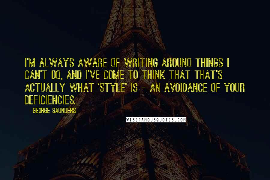 George Saunders Quotes: I'm always aware of writing around things I can't do, and I've come to think that that's actually what 'style' is - an avoidance of your deficiencies.