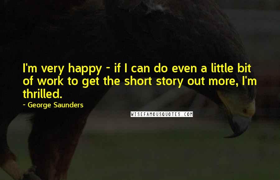 George Saunders Quotes: I'm very happy - if I can do even a little bit of work to get the short story out more, I'm thrilled.