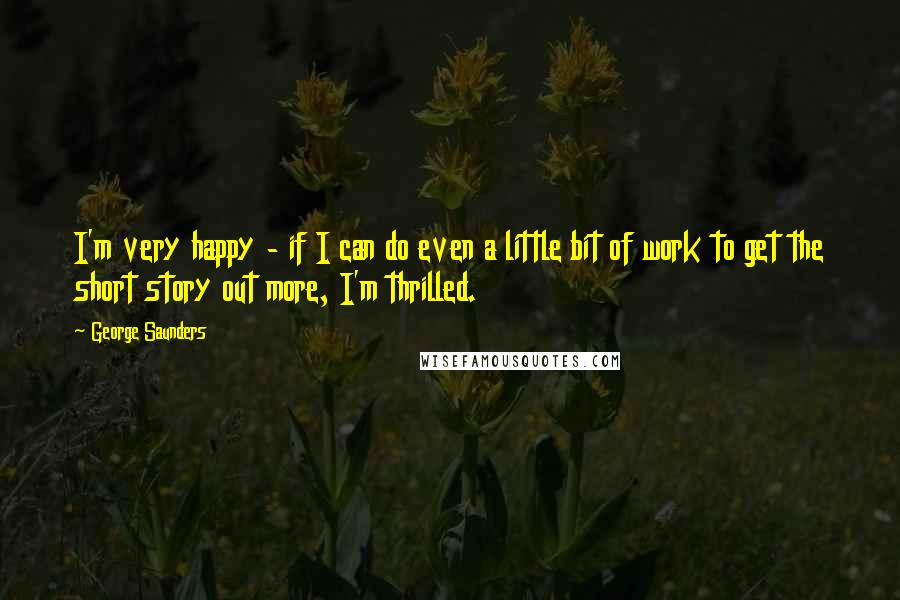 George Saunders Quotes: I'm very happy - if I can do even a little bit of work to get the short story out more, I'm thrilled.
