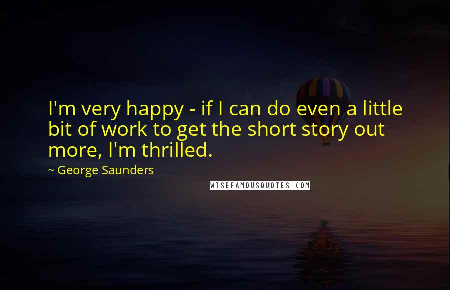 George Saunders Quotes: I'm very happy - if I can do even a little bit of work to get the short story out more, I'm thrilled.