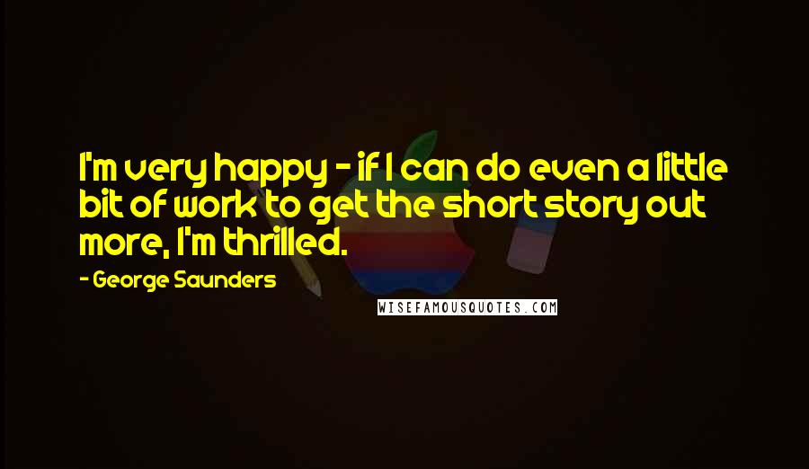 George Saunders Quotes: I'm very happy - if I can do even a little bit of work to get the short story out more, I'm thrilled.